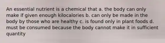 An essential nutrient is a chemical that a. the body can only make if given enough kilocalories b. can only be made in the body by those who are healthy c. is found only in plant foods d. must be consumed because the body cannot make it in sufficient quantity