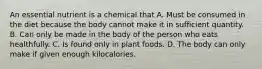 An essential nutrient is a chemical that A. Must be consumed in the diet because the body cannot make it in sufficient quantity. B. Can only be made in the body of the person who eats healthfully. C. Is found only in plant foods. D. The body can only make if given enough kilocalories.