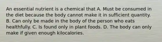 An essential nutrient is a chemical that A. Must be consumed in the diet because the body cannot make it in sufficient quantity. B. Can only be made in the body of the person who eats healthfully. C. Is found only in plant foods. D. The body can only make if given enough kilocalories.