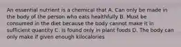 An essential nutrient is a chemical that A. Can only be made in the body of the person who eats healthfully B. Must be consumed in the diet because the body cannot make it in sufficient quantity C. Is found only in plant foods D. The body can only make if given enough kilocalories