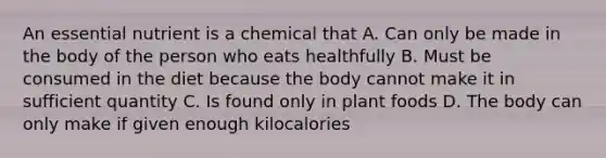 An essential nutrient is a chemical that A. Can only be made in the body of the person who eats healthfully B. Must be consumed in the diet because the body cannot make it in sufficient quantity C. Is found only in plant foods D. The body can only make if given enough kilocalories