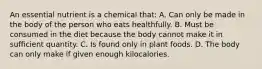 An essential nutrient is a chemical that: A. Can only be made in the body of the person who eats healthfully. B. Must be consumed in the diet because the body cannot make it in sufficient quantity. C. Is found only in plant foods. D. The body can only make if given enough kilocalories.