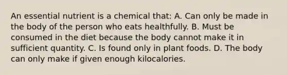 An essential nutrient is a chemical that: A. Can only be made in the body of the person who eats healthfully. B. Must be consumed in the diet because the body cannot make it in sufficient quantity. C. Is found only in plant foods. D. The body can only make if given enough kilocalories.