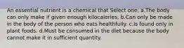 An essential nutrient is a chemical that Select one: a.The body can only make if given enough kilocalories. b.Can only be made in the body of the person who eats healthfully. c.Is found only in plant foods. d.Must be consumed in the diet because the body cannot make it in sufficient quantity.