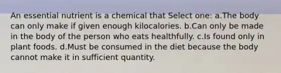 An essential nutrient is a chemical that Select one: a.The body can only make if given enough kilocalories. b.Can only be made in the body of the person who eats healthfully. c.Is found only in plant foods. d.Must be consumed in the diet because the body cannot make it in sufficient quantity.