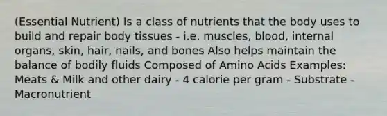 (Essential Nutrient) Is a class of nutrients that the body uses to build and repair body tissues - i.e. muscles, blood, internal organs, skin, hair, nails, and bones Also helps maintain the balance of bodily fluids Composed of Amino Acids Examples: Meats & Milk and other dairy - 4 calorie per gram - Substrate - Macronutrient