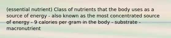 (essential nutrient) Class of nutrients that the body uses as a source of energy - also known as the most concentrated source of energy - 9 calories per gram in the body - substrate - macronutrient