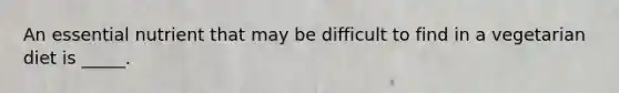 ​An essential nutrient that may be difficult to find in a vegetarian diet is _____.