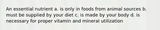 An essential nutrient a. is only in foods from animal sources b. must be supplied by your diet c. is made by your body d. is necessary for proper vitamin and mineral utilization