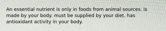 An essential nutrient is only in foods from animal sources. is made by your body. must be supplied by your diet. has antioxidant activity in your body.