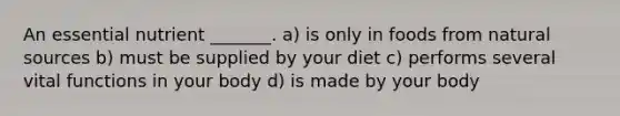 An essential nutrient _______. a) is only in foods from natural sources b) must be supplied by your diet c) performs several vital functions in your body d) is made by your body