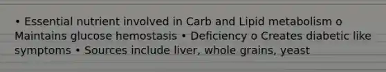 • Essential nutrient involved in Carb and Lipid metabolism o Maintains glucose hemostasis • Deficiency o Creates diabetic like symptoms • Sources include liver, whole grains, yeast