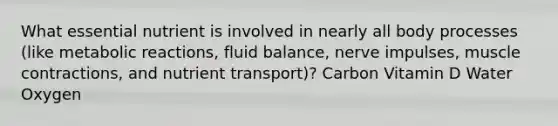 What essential nutrient is involved in nearly all body processes (like metabolic reactions, fluid balance, nerve impulses, muscle contractions, and nutrient transport)? Carbon Vitamin D Water Oxygen