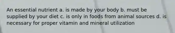 An essential nutrient a. is made by your body b. must be supplied by your diet c. is only in foods from animal sources d. is necessary for proper vitamin and mineral utilization