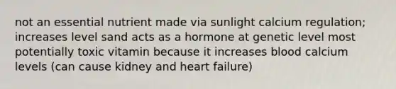 not an essential nutrient made via sunlight calcium regulation; increases level sand acts as a hormone at genetic level most potentially toxic vitamin because it increases blood calcium levels (can cause kidney and heart failure)