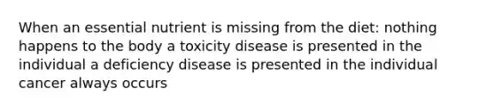 When an essential nutrient is missing from the diet: nothing happens to the body a toxicity disease is presented in the individual a deficiency disease is presented in the individual cancer always occurs