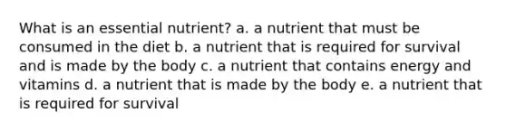 What is an essential nutrient? a. a nutrient that must be consumed in the diet b. a nutrient that is required for survival and is made by the body c. a nutrient that contains energy and vitamins d. a nutrient that is made by the body e. a nutrient that is required for survival