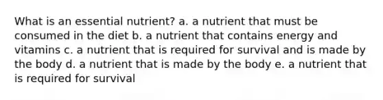 What is an essential nutrient? a. a nutrient that must be consumed in the diet b. a nutrient that contains energy and vitamins c. a nutrient that is required for survival and is made by the body d. a nutrient that is made by the body e. a nutrient that is required for survival