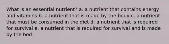 What is an essential nutrient? a. a nutrient that contains energy and vitamins b. a nutrient that is made by the body c. a nutrient that must be consumed in the diet d. a nutrient that is required for survival e. a nutrient that is required for survival and is made by the bod