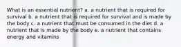 What is an essential nutrient? a. a nutrient that is required for survival b. a nutrient that is required for survival and is made by the body c. a nutrient that must be consumed in the diet d. a nutrient that is made by the body e. a nutrient that contains energy and vitamins