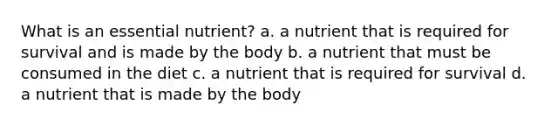 What is an essential nutrient? a. a nutrient that is required for survival and is made by the body b. a nutrient that must be consumed in the diet c. a nutrient that is required for survival d. a nutrient that is made by the body