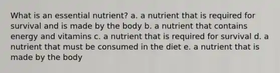 What is an essential nutrient? a. a nutrient that is required for survival and is made by the body b. a nutrient that contains energy and vitamins c. a nutrient that is required for survival d. a nutrient that must be consumed in the diet e. a nutrient that is made by the body