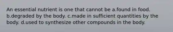 An essential nutrient is one that cannot be a.found in food. b.degraded by the body. c.made in sufficient quantities by the body. d.used to synthesize other compounds in the body.