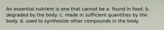 An essential nutrient is one that cannot be a. found in food. b. degraded by the body. c. made in sufficient quantities by the body. d. used to synthesize other compounds in the body.