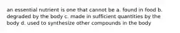 an essential nutrient is one that cannot be a. found in food b. degraded by the body c. made in sufficient quantities by the body d. used to synthesize other compounds in the body