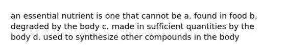 an essential nutrient is one that cannot be a. found in food b. degraded by the body c. made in sufficient quantities by the body d. used to synthesize other compounds in the body