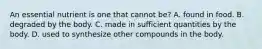 An essential nutrient is one that cannot be? A. found in food. B. degraded by the body. C. made in sufficient quantities by the body. D. used to synthesize other compounds in the body.