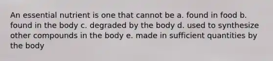 An essential nutrient is one that cannot be a. found in food b. found in the body c. degraded by the body d. used to synthesize other compounds in the body e. made in sufficient quantities by the body