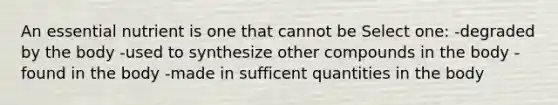 An essential nutrient is one that cannot be Select one: -degraded by the body -used to synthesize other compounds in the body -found in the body -made in sufficent quantities in the body