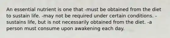 An essential nutrient is one that -must be obtained from the diet to sustain life. -may not be required under certain conditions. -sustains life, but is not necessarily obtained from the diet. -a person must consume upon awakening each day.