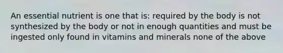 An essential nutrient is one that is: required by the body is not synthesized by the body or not in enough quantities and must be ingested only found in vitamins and minerals none of the above