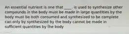 An essential nutrient is one that ____.​ ​is used to synthesize other compounds in the body ​must be made in large quantities by the body must be both consumed and synthesized to be complete​ ​can only by synthesized by the body ​cannot be made in sufficient quantities by the body