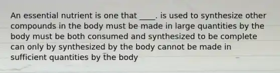 An essential nutrient is one that ____.​ ​is used to synthesize other compounds in the body ​must be made in large quantities by the body must be both consumed and synthesized to be complete​ ​can only by synthesized by the body ​cannot be made in sufficient quantities by the body