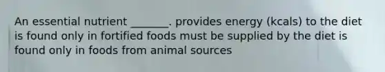 An essential nutrient _______. provides energy (kcals) to the diet is found only in fortified foods must be supplied by the diet is found only in foods from animal sources