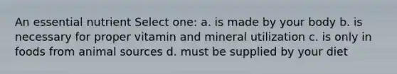 An essential nutrient Select one: a. is made by your body b. is necessary for proper vitamin and mineral utilization c. is only in foods from animal sources d. must be supplied by your diet