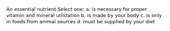 An essential nutrient Select one: a. is necessary for proper vitamin and mineral utilization b. is made by your body c. is only in foods from animal sources d. must be supplied by your diet