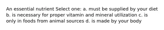 An essential nutrient Select one: a. must be supplied by your diet b. is necessary for proper vitamin and mineral utilization c. is only in foods from animal sources d. is made by your body