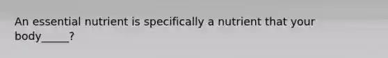An essential nutrient is specifically a nutrient that your body_____?