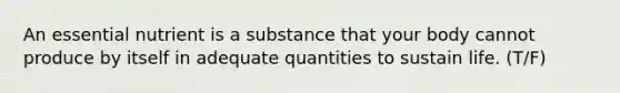 An essential nutrient is a substance that your body cannot produce by itself in adequate quantities to sustain life. (T/F)