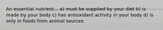 An essential nutrient... a) must be supplied by your diet b) is made by your body c) has antioxidant activity in your body d) is only in foods from animal sources