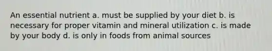 An essential nutrient a. must be supplied by your diet b. is necessary for proper vitamin and mineral utilization c. is made by your body d. is only in foods from animal sources