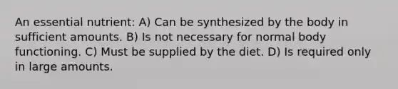 An essential nutrient: A) Can be synthesized by the body in sufficient amounts. B) Is not necessary for normal body functioning. C) Must be supplied by the diet. D) Is required only in large amounts.