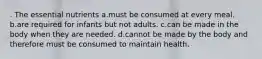 . The essential nutrients a.must be consumed at every meal. b.are required for infants but not adults. c.can be made in the body when they are needed. d.cannot be made by the body and therefore must be consumed to maintain health.