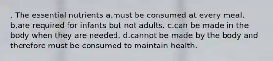 . The essential nutrients a.must be consumed at every meal. b.are required for infants but not adults. c.can be made in the body when they are needed. d.cannot be made by the body and therefore must be consumed to maintain health.