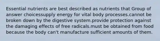 Essential nutrients are best described as nutrients that Group of answer choicessupply energy for vital body processes.cannot be broken down by the digestive system.provide protection against the damaging effects of free radicals.must be obtained from food because the body can't manufacture sufficient amounts of them.