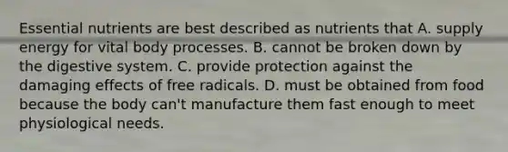 Essential nutrients are best described as nutrients that A. supply energy for vital body processes. B. cannot be broken down by the digestive system. C. provide protection against the damaging effects of free radicals. D. must be obtained from food because the body can't manufacture them fast enough to meet physiological needs.
